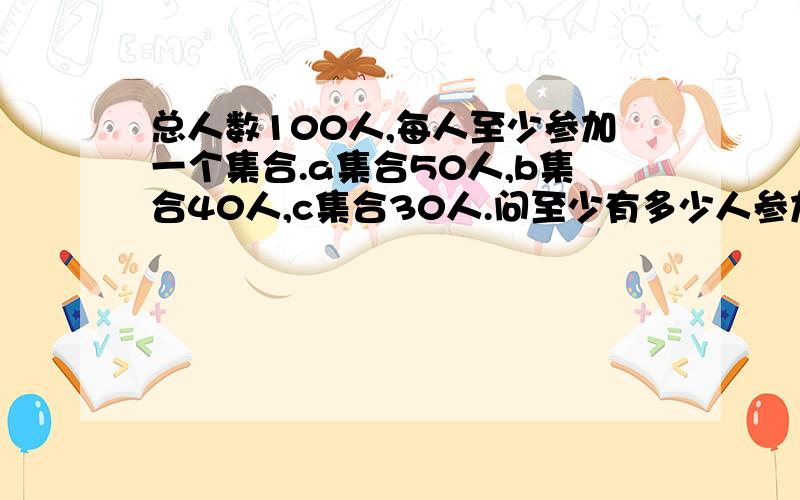 总人数100人,每人至少参加一个集合.a集合50人,b集合40人,c集合30人.问至少有多少人参加了不止一个集合?