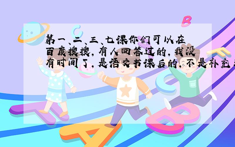 第一、二、三、七课你们可以在百度搜搜，有人回答过的，我没有时间了，是语文书课后的，不是补充习题上的