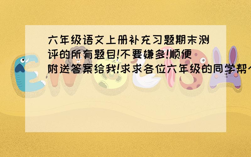 六年级语文上册补充习题期末测评的所有题目!不要嫌多!顺便附送答案给我!求求各位六年级的同学帮个忙,给30分!