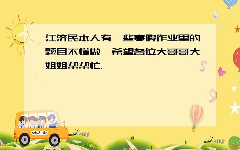 江济民本人有一些寒假作业里的题目不懂做,希望各位大哥哥大姐姐帮帮忙.