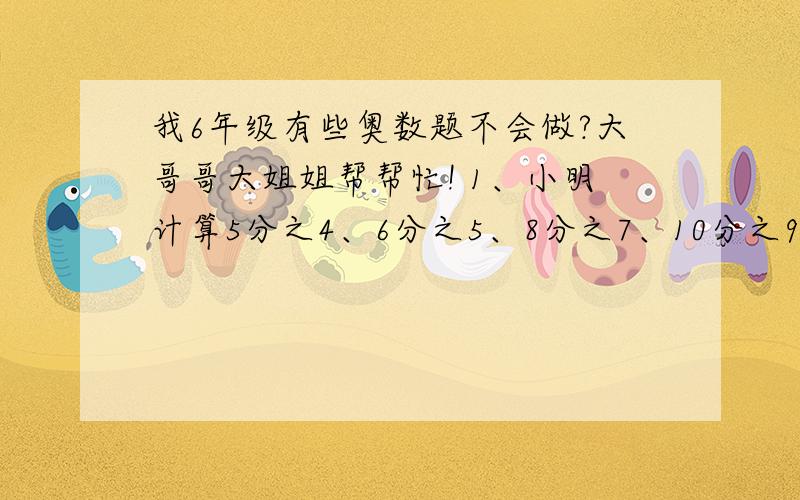 我6年级有些奥数题不会做?大哥哥大姐姐帮帮忙! 1、小明计算5分之4、6分之5、8分之7、10分之9的平均数时,把其中一