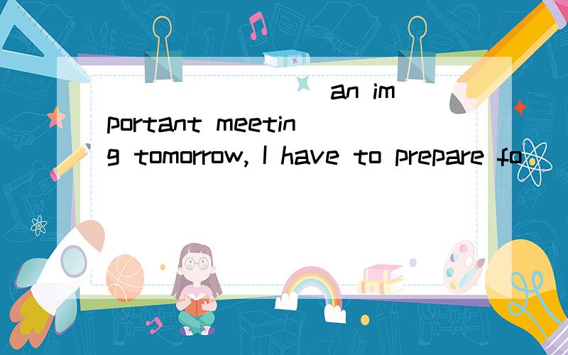 ________ an important meeting tomorrow, I have to prepare fo