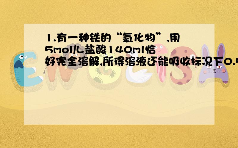 1.有一种铁的“氧化物”,用5mol/L盐酸140ml恰好完全溶解,所得溶液还能吸收标况下0.56L氯气,恰好使其中2价