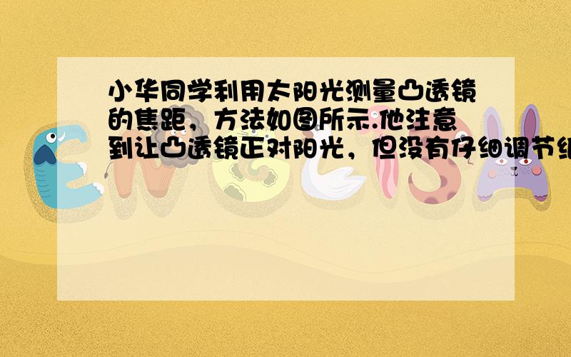 小华同学利用太阳光测量凸透镜的焦距，方法如图所示.他注意到让凸透镜正对阳光，但没有仔细调节纸片与透镜的距离，在纸片上的光