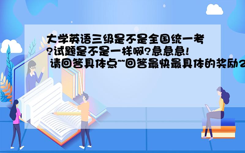 大学英语三级是不是全国统一考?试题是不是一样啊?急急急! 请回答具体点~~回答最快最具体的奖励20分~~~~