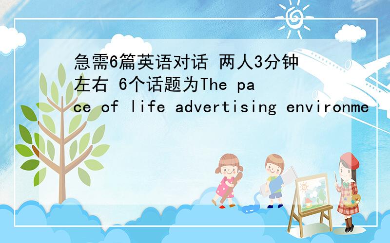 急需6篇英语对话 两人3分钟左右 6个话题为The pace of life advertising environme