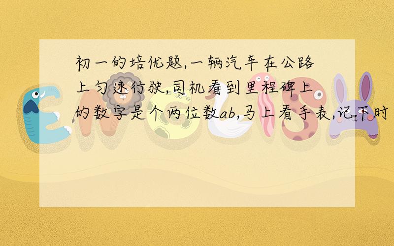 初一的培优题,一辆汽车在公路上匀速行驶,司机看到里程碑上的数字是个两位数ab,马上看手表,记下时间.一个小时后,再看里程