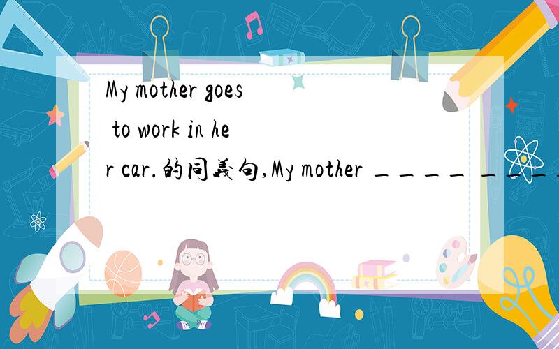 My mother goes to work in her car.的同义句,My mother ____ ____ _