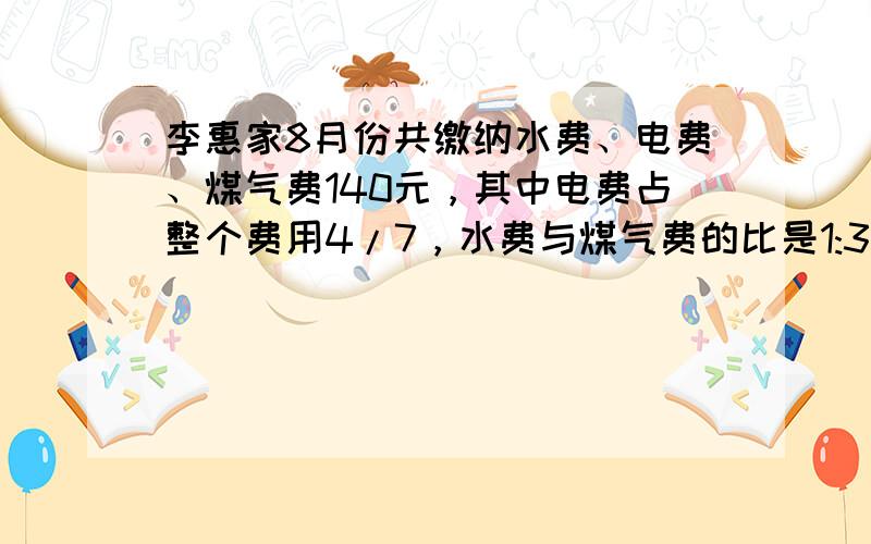 李惠家8月份共缴纳水费、电费、煤气费140元，其中电费占整个费用4/7，水费与煤气费的比是1:3，李惠家水费、电费、煤气