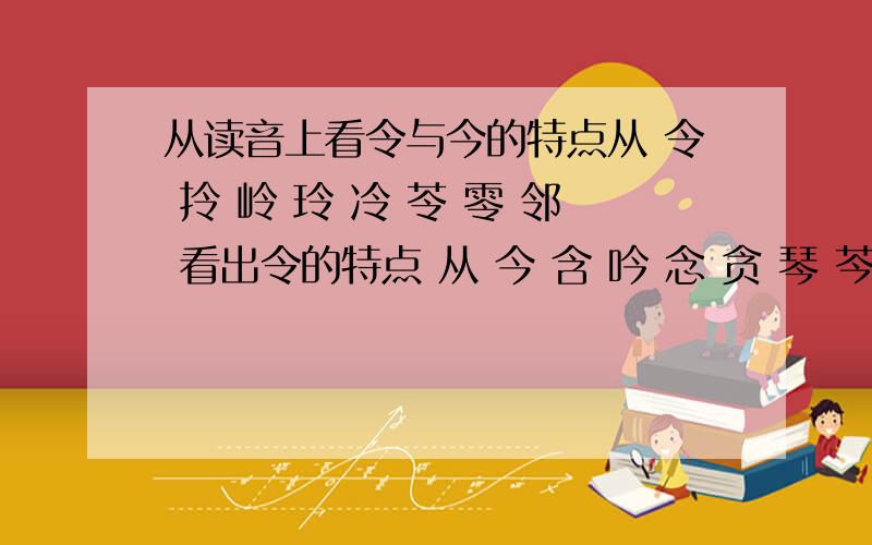 从读音上看令与今的特点从 令 拎 岭 玲 冷 苓 零 邻 看出令的特点 从 今 含 吟 念 贪 琴 芩 涔 看出今的特