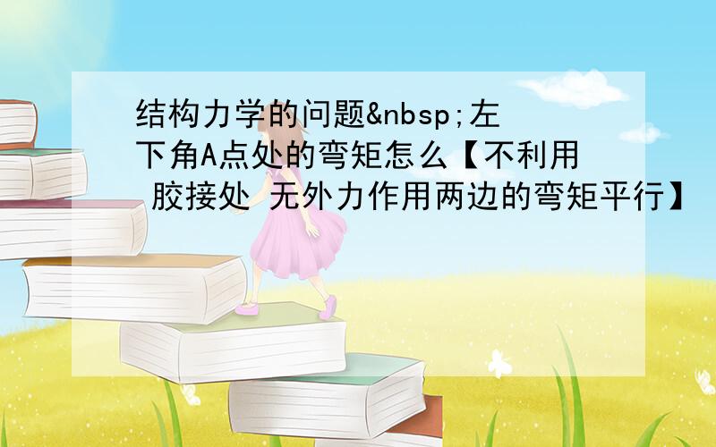 结构力学的问题 左下角A点处的弯矩怎么【不利用 胶接处 无外力作用两边的弯矩平行】