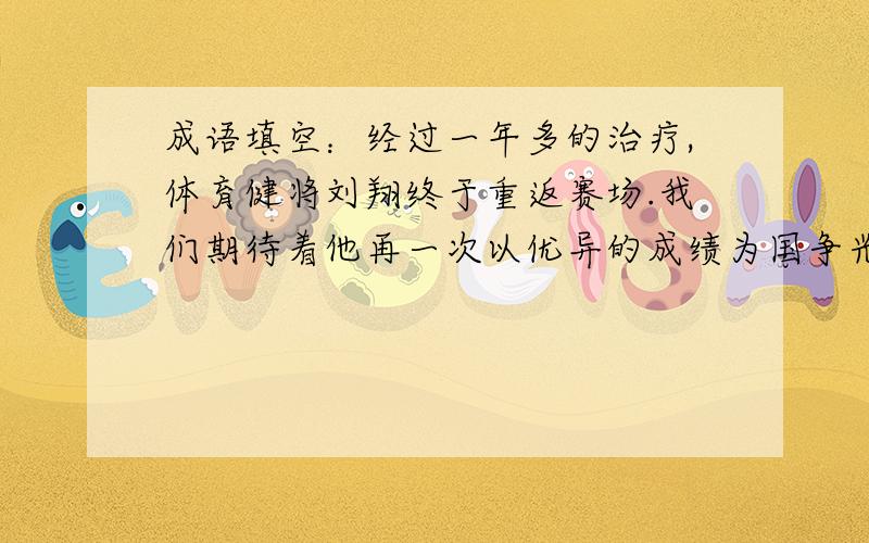 成语填空：经过一年多的治疗,体育健将刘翔终于重返赛场.我们期待着他再一次以优异的成绩为国争光.刘翔又一次获得了110米栏