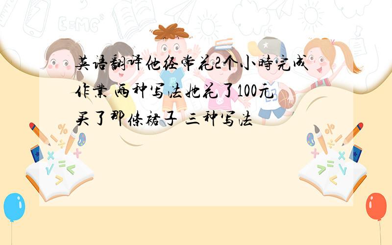 英语翻译他经常花2个小时完成作业 两种写法她花了100元买了那条裙子 三种写法