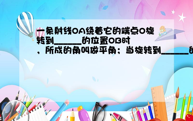 一条射线OA绕着它的端点O旋转到______的位置OB时，所成的角叫做平角；当旋转到______的位置OB时，所成的角叫