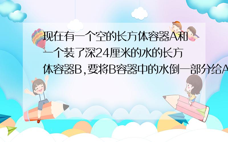 现在有一个空的长方体容器A和一个装了深24厘米的水的长方体容器B,要将B容器中的水倒一部分给A（补充,下