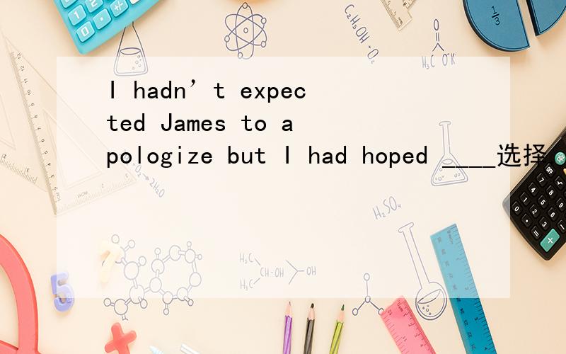 I hadn’t expected James to apologize but I had hoped ____选择,