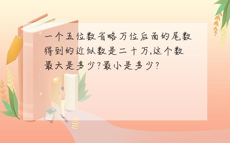 一个五位数省略万位后面的尾数得到的近似数是二十万,这个数最大是多少?最小是多少?