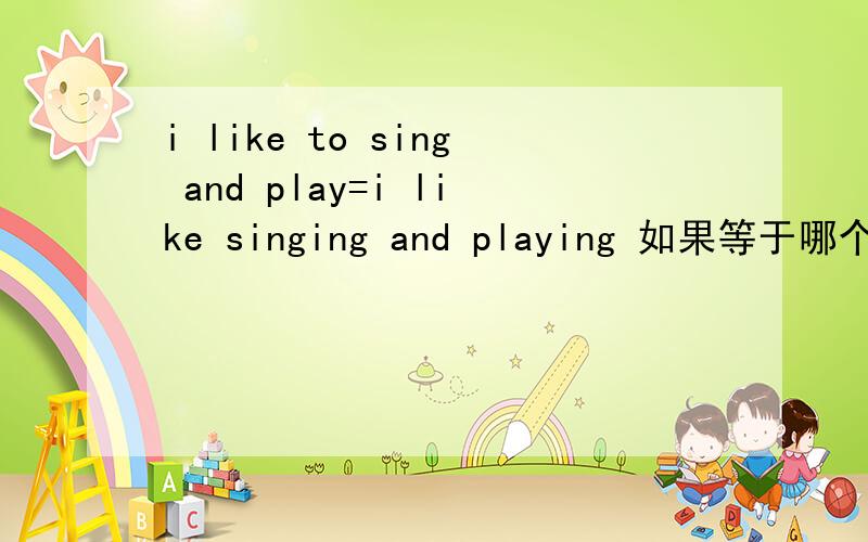 i like to sing and play=i like singing and playing 如果等于哪个好一点