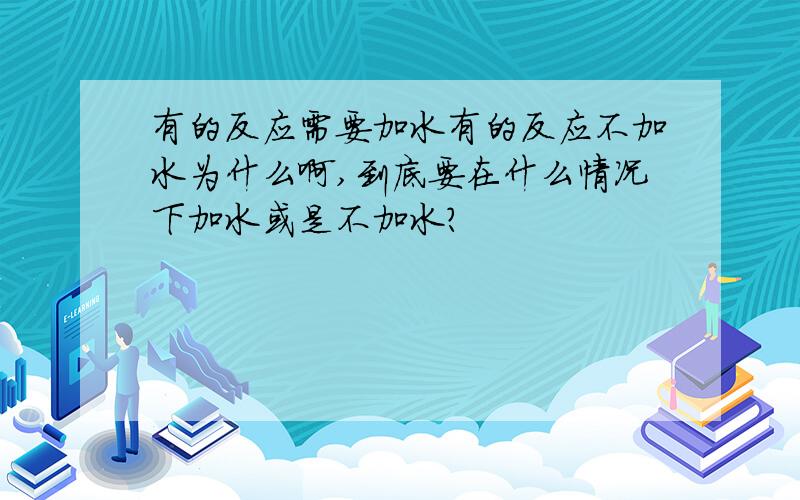 有的反应需要加水有的反应不加水为什么啊,到底要在什么情况下加水或是不加水?