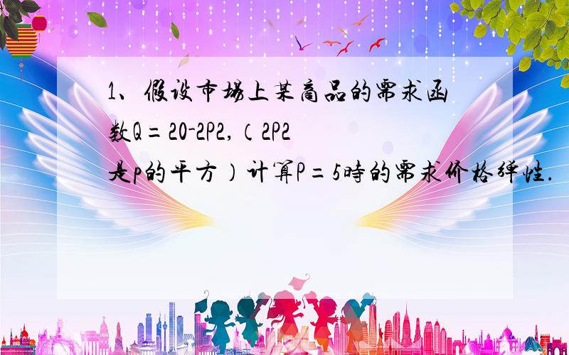 1、假设市场上某商品的需求函数Q=20-2P2,（2P2是p的平方）计算P=5时的需求价格弹性.