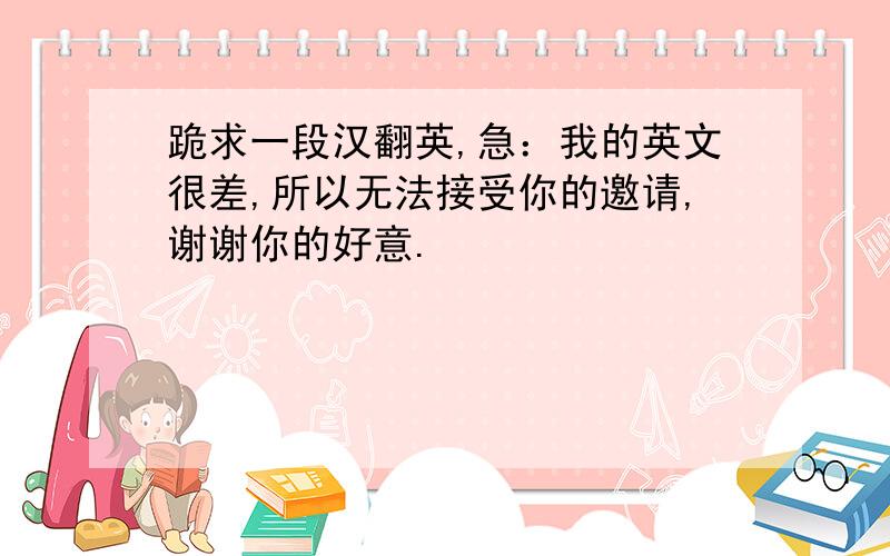 跪求一段汉翻英,急：我的英文很差,所以无法接受你的邀请,谢谢你的好意.