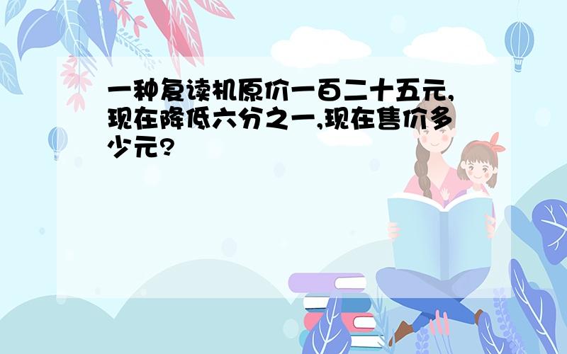 一种复读机原价一百二十五元,现在降低六分之一,现在售价多少元?