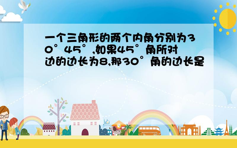 一个三角形的两个内角分别为30°45°,如果45°角所对边的边长为8,那30°角的边长是