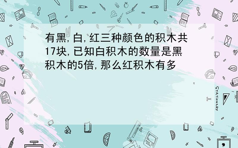 有黑,白,红三种颜色的积木共17块,已知白积木的数量是黑积木的5倍,那么红积木有多