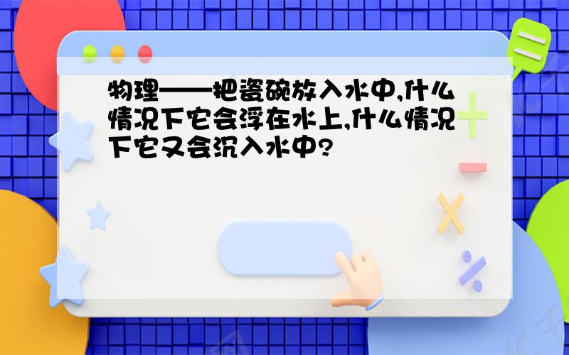 物理——把瓷碗放入水中,什么情况下它会浮在水上,什么情况下它又会沉入水中?