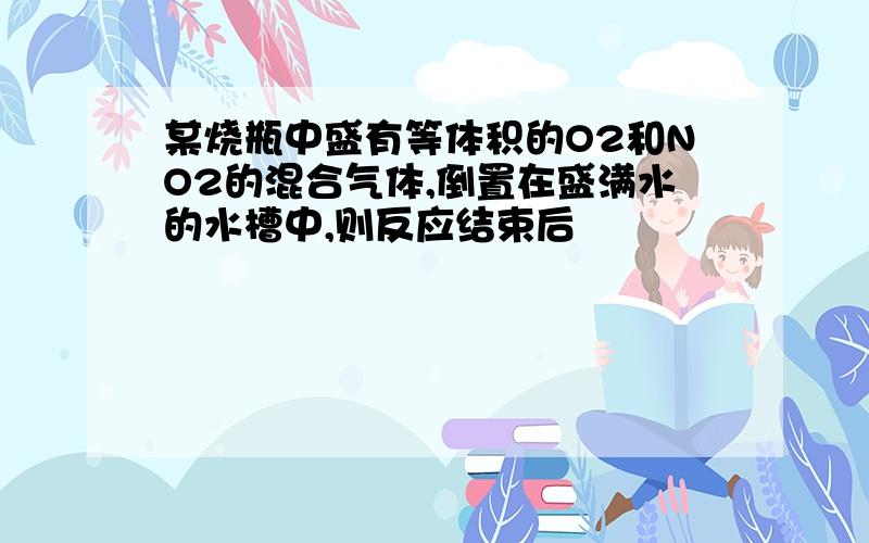 某烧瓶中盛有等体积的O2和NO2的混合气体,倒置在盛满水的水槽中,则反应结束后