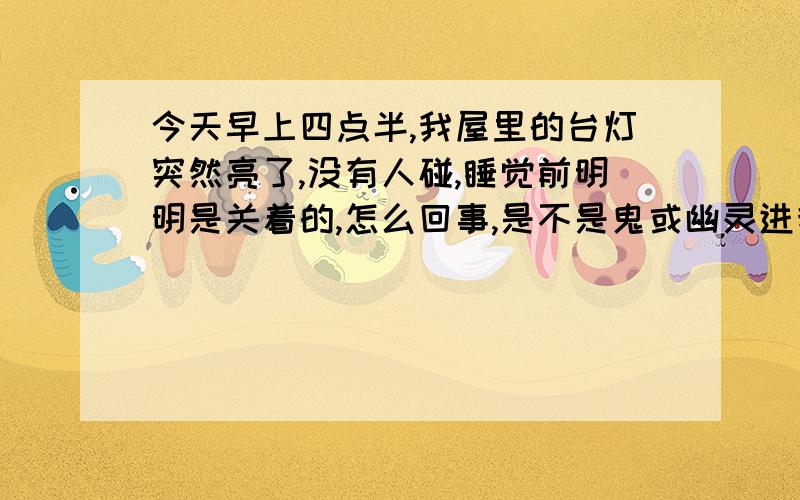 今天早上四点半,我屋里的台灯突然亮了,没有人碰,睡觉前明明是关着的,怎么回事,是不是鬼或幽灵进我屋子了,有什么应对的措施