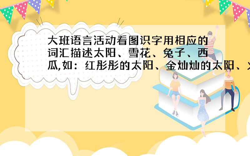 大班语言活动看图识字用相应的词汇描述太阳、雪花、兔子、西瓜,如：红彤彤的太阳、金灿灿的太阳、火红的太阳…