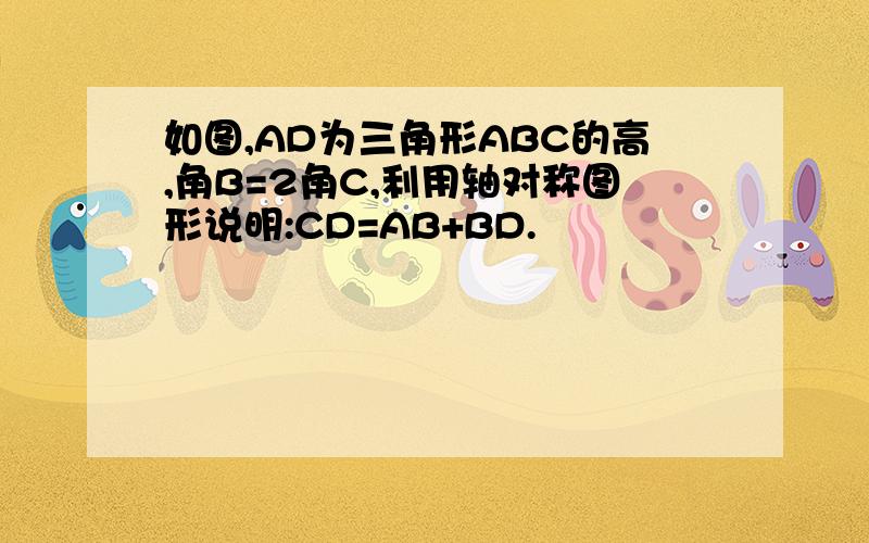 如图,AD为三角形ABC的高,角B=2角C,利用轴对称图形说明:CD=AB+BD.