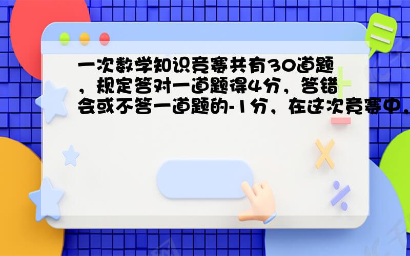 一次数学知识竞赛共有30道题，规定答对一道题得4分，答错会或不答一道题的-1分，在这次竟赛中，小明得90分，获优秀奖，则