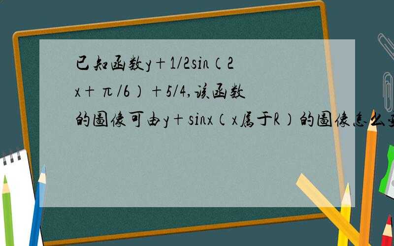 已知函数y+1/2sin（2x+π/6）+5/4,该函数的图像可由y+sinx（x属于R）的图像怎么变化得来?