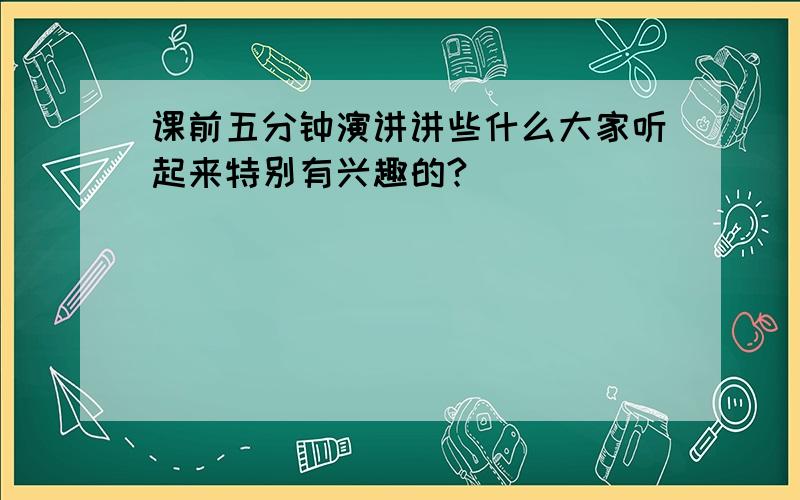 课前五分钟演讲讲些什么大家听起来特别有兴趣的?