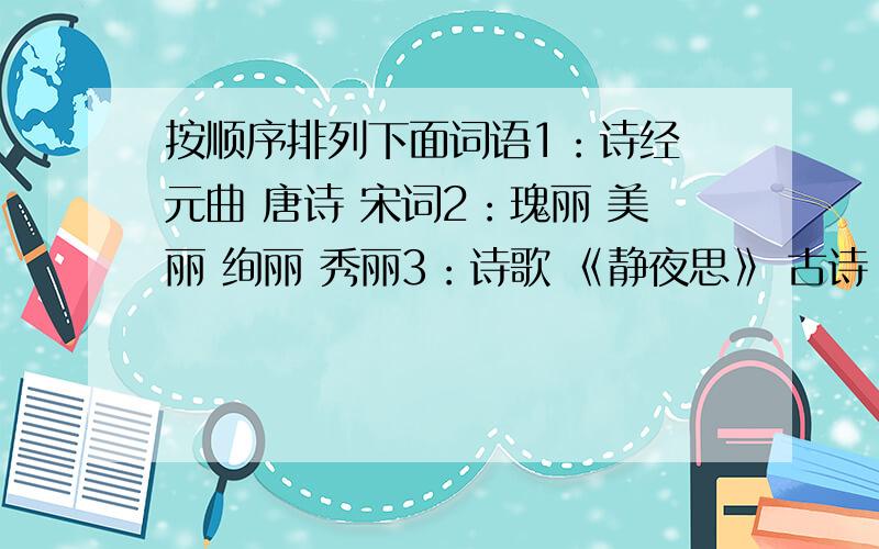 按顺序排列下面词语1：诗经 元曲 唐诗 宋词2：瑰丽 美丽 绚丽 秀丽3：诗歌 《静夜思》 古诗 文学作品4：雨雪霏霏