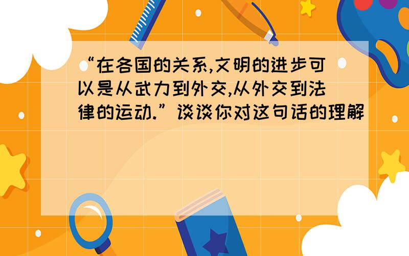 “在各国的关系,文明的进步可以是从武力到外交,从外交到法律的运动.”谈谈你对这句话的理解