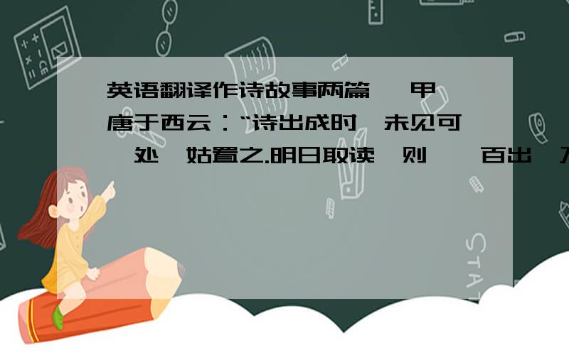 英语翻译作诗故事两篇 【甲】唐于西云：“诗出成时,未见可訾处,姑置之.明日取读,则瑕疵百出,乃反复改正之.隔数日取阅,疵