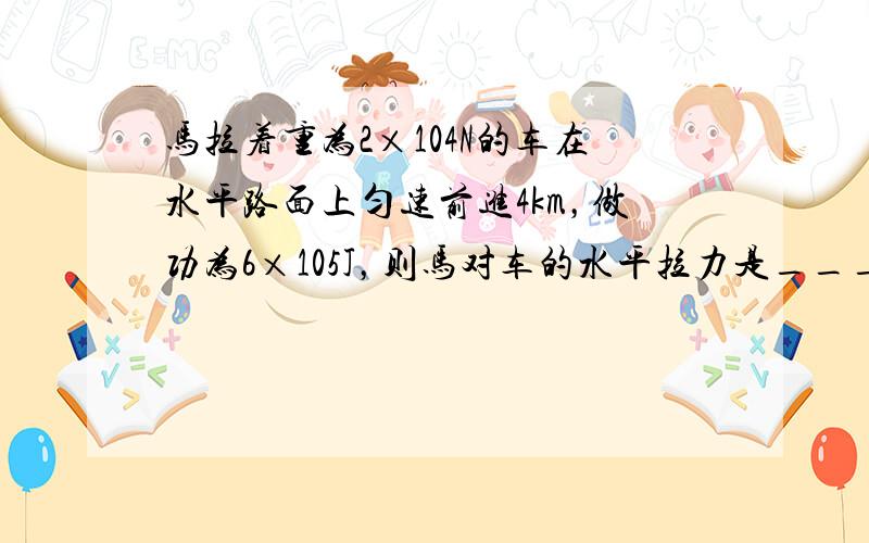 马拉着重为2×104N的车在水平路面上匀速前进4km，做功为6×105J，则马对车的水平拉力是______N；在此过程中