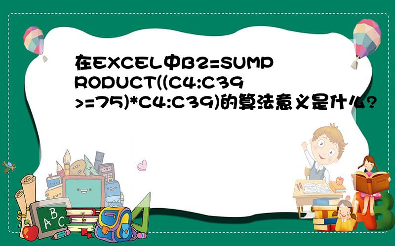 在EXCEL中B2=SUMPRODUCT((C4:C39>=75)*C4:C39)的算法意义是什么?