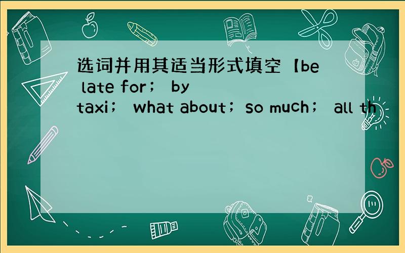 选词并用其适当形式填空【be late for； by taxi； what about；so much； all th