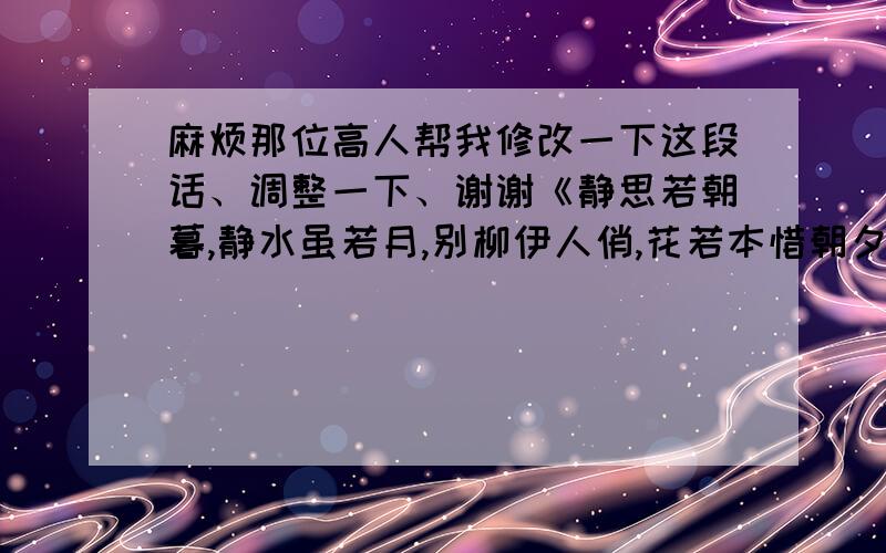 麻烦那位高人帮我修改一下这段话、调整一下、谢谢《静思若朝暮,静水虽若月,别柳伊人俏,花若本惜朝夕露