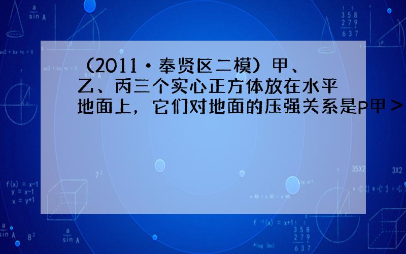 （2011•奉贤区二模）甲、乙、丙三个实心正方体放在水平地面上，它们对地面的压强关系是P甲＞P乙＞P丙.若在三个正方体的