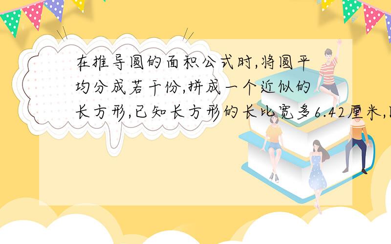 在推导圆的面积公式时,将圆平均分成若干份,拼成一个近似的长方形,已知长方形的长比宽多6.42厘米,圆的