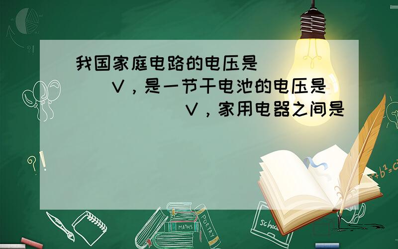 我国家庭电路的电压是______V，是一节干电池的电压是______V，家用电器之间是______连接的（选填“串联”或