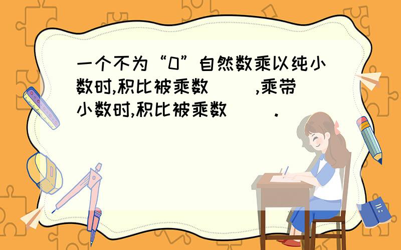 一个不为“0”自然数乘以纯小数时,积比被乘数（ ）,乘带小数时,积比被乘数（ ）.