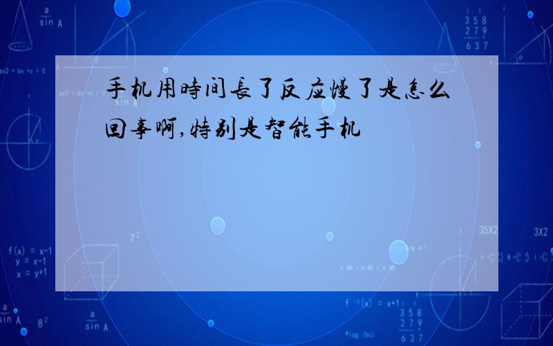 手机用时间长了反应慢了是怎么回事啊,特别是智能手机