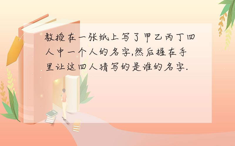 教授在一张纸上写了甲乙丙丁四人中一个人的名字,然后握在手里让这四人猜写的是谁的名字.