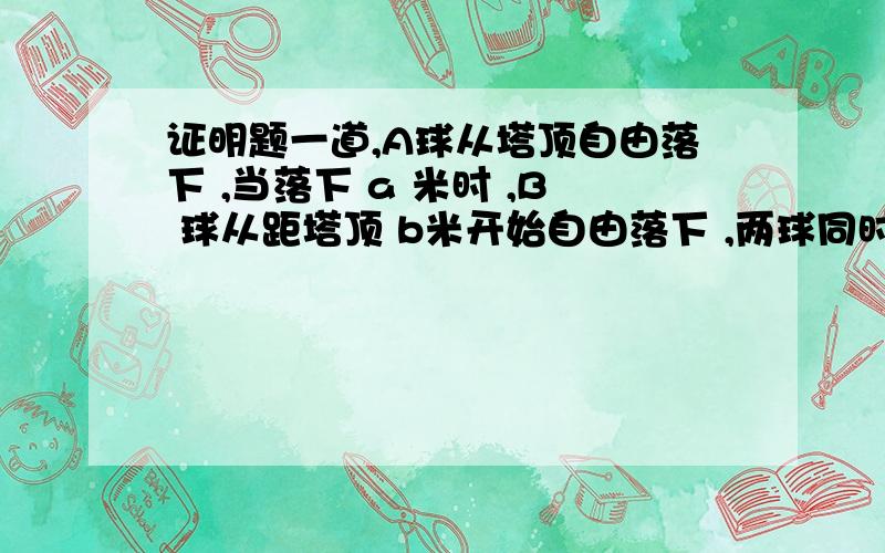 证明题一道,A球从塔顶自由落下 ,当落下 a 米时 ,B 球从距塔顶 b米开始自由落下 ,两球同时落地这题问塔高多少,有